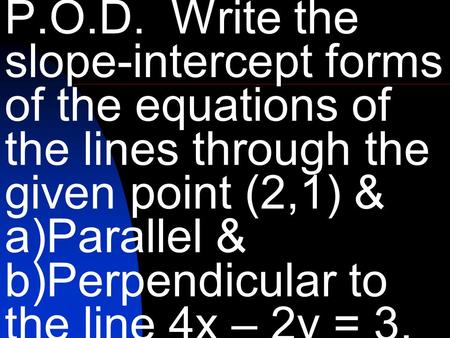 P.O.D. Write the slope-intercept forms of the equations of the lines through the given point (2,1) & a)Parallel & b)Perpendicular to the line 4x – 2y =