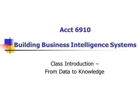 Acct 6910 Building Business Intelligence Systems Class Introduction – From Data to Knowledge.
