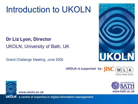 UKOLN is supported by: Introduction to UKOLN Dr Liz Lyon, Director UKOLN, University of Bath, UK Grand Challenge Meeting, June 2005 www.bath.ac.uk a centre.