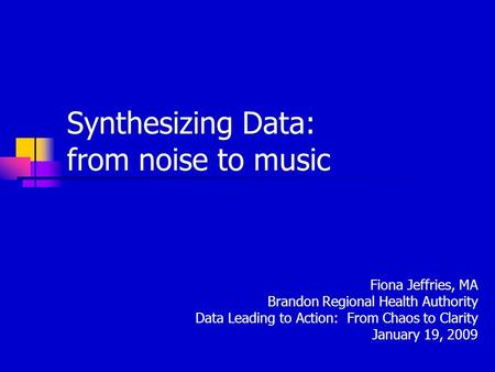 Synthesizing Data: from noise to music Fiona Jeffries, MA Brandon Regional Health Authority Data Leading to Action: From Chaos to Clarity January 19, 2009.