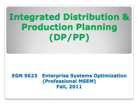 Integrated Distribution & Production Planning (DP/PP) EGN 5623 Enterprise Systems Optimization (Professional MSEM) Fall, 2011 Integrated Distribution &