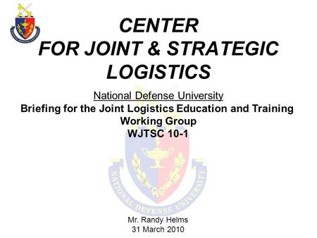 CENTER FOR JOINT & STRATEGIC LOGISTICS Mr. Randy Helms 31 March 2010 National Defense University Briefing for the Joint Logistics Education and Training.