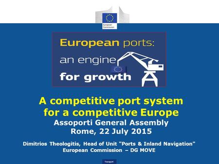 Transport A competitive port system for a competitive Europe Assoporti General Assembly Rome, 22 July 2015 Dimitrios Theologitis, Head of Unit Ports &