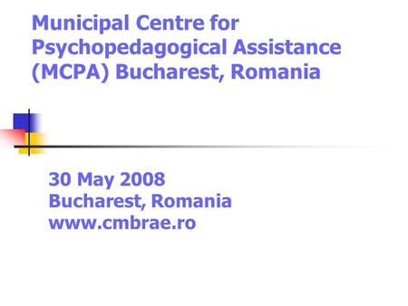 Municipal Centre for Psychopedagogical Assistance (MCPA) Bucharest, Romania 30 May 2008 Bucharest, Romania www.cmbrae.ro.