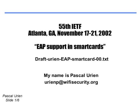 Pascal Urien Slide 1/6 55th IETF Atlanta, GA, November 17-21, 2002 “EAP support in smartcards” My name is Pascal Urien Draft-urien-EAP-smartcard-00.txt.