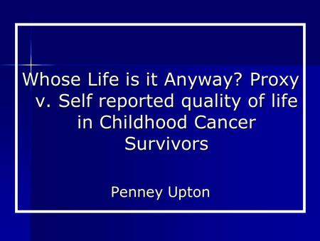 Whose Life is it Anyway? Proxy v. Self reported quality of life in Childhood Cancer Survivors Penney Upton.