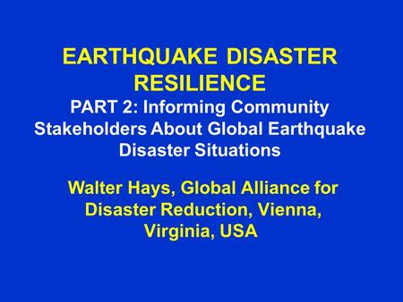 EARTHQUAKE DISASTER RESILIENCE PART 2: Informing Community Stakeholders About Global Earthquake Disaster Situations Walter Hays, Global Alliance for Disaster.