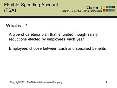 Flexible Spending Account (FSA) Chapter 40 Employee Benefit & Retirement Planning Copyright 2011, The National Underwriter Company1 What is it? A type.
