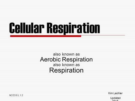 Cellular Respiration also known as Aerobic Respiration also known as Respiration NCES 6 L 1.2 Kim Lachler Updated 2015.