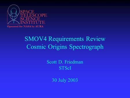 SPACE TELESCOPE SCIENCE INSTITUTE Operated for NASA by AURA SMOV4 Requirements Review Cosmic Origins Spectrograph Scott D. Friedman STScI 30 July 2003.
