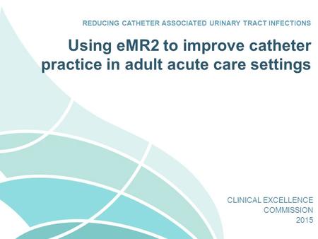 Using eMR2 to improve catheter practice in adult acute care settings REDUCING CATHETER ASSOCIATED URINARY TRACT INFECTIONS CLINICAL EXCELLENCE COMMISSION.