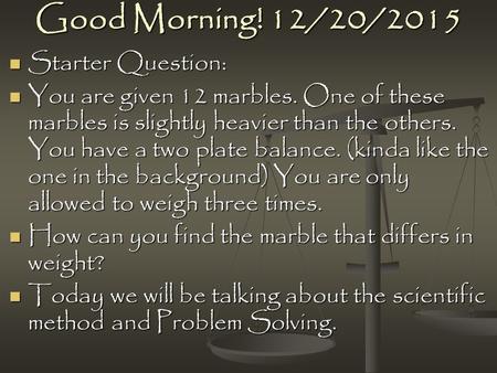 Good Morning! 12/20/2015 Starter Question: Starter Question: You are given 12 marbles. One of these marbles is slightly heavier than the others. You have.