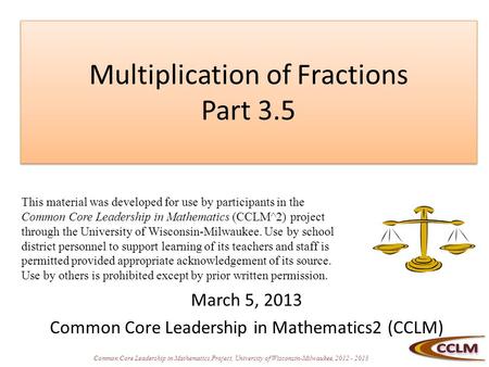 Common Core Leadership in Mathematics Project, University of Wisconsin-Milwaukee, 2012 - 2013 Multiplication of Fractions Part 3.5 March 5, 2013 Common.