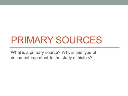 PRIMARY SOURCES What is a primary source? Why is this type of document important to the study of history?