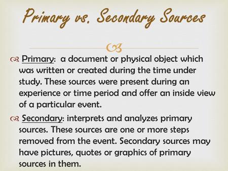   Primary: a document or physical object which was written or created during the time under study. These sources were present during an experience or.