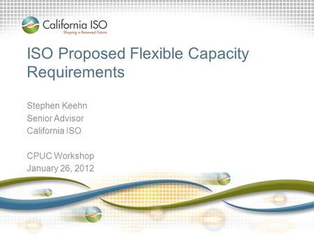 ISO Proposed Flexible Capacity Requirements Stephen Keehn Senior Advisor California ISO CPUC Workshop January 26, 2012.