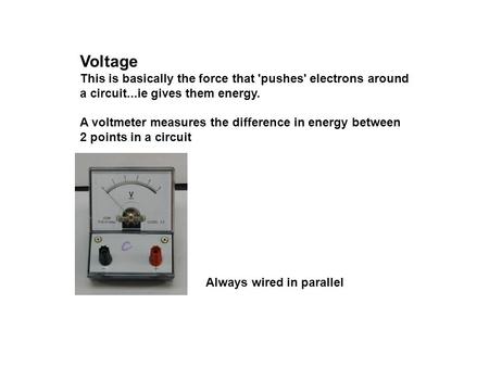 Voltage This is basically the force that 'pushes' electrons around a circuit...ie gives them energy. A voltmeter measures the difference in energy between.