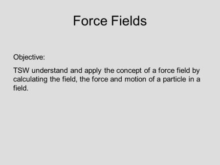 Force Fields Objective: TSW understand and apply the concept of a force field by calculating the field, the force and motion of a particle in a field.