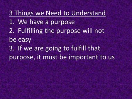 3 Things we Need to Understand 1. We have a purpose 2. Fulfilling the purpose will not be easy 3. If we are going to fulfill that purpose, it must be important.