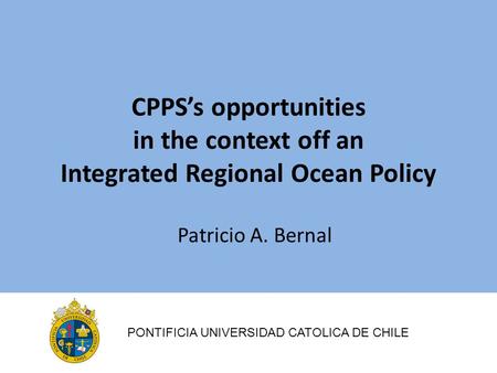 CPPS’s opportunities in the context off an Integrated Regional Ocean Policy Patricio A. Bernal PONTIFICIA UNIVERSIDAD CATOLICA DE CHILE.