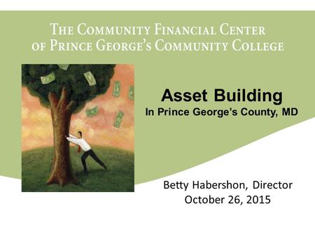 The Community Financial Center of Prince George’s Community College March 11, 2010 Betty Habershon, Director October 26, 2015 Asset Building In Prince.