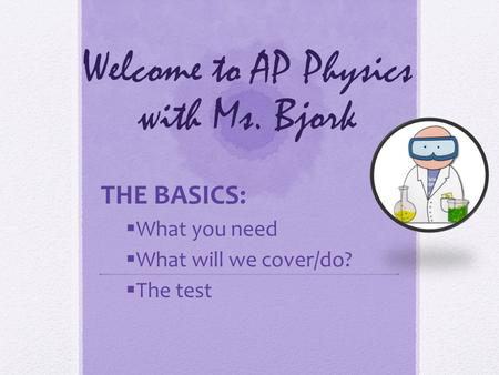 Welcome to AP Physics with Ms. Bjork THE BASICS:  What you need  What will we cover/do?  The test.