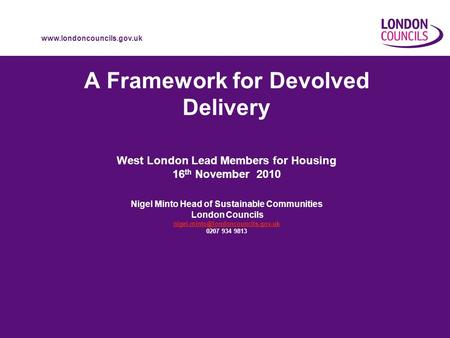 Www.londoncouncils.gov.uk A Framework for Devolved Delivery West London Lead Members for Housing 16 th November 2010 Nigel Minto Head of Sustainable Communities.
