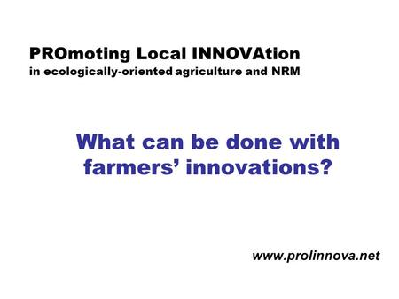 PROmoting Local INNOVAtion in ecologically-oriented agriculture and NRM What can be done with farmers’ innovations? www.prolinnova.net.