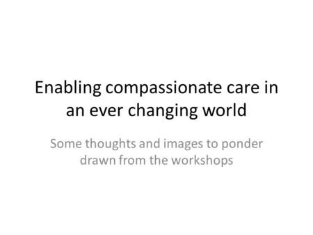Enabling compassionate care in an ever changing world Some thoughts and images to ponder drawn from the workshops.