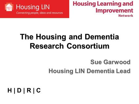 The Housing and Dementia Research Consortium Sue Garwood Housing LIN Dementia Lead H | D | R | C.