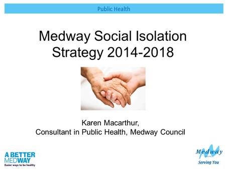 Medway Social Isolation Strategy 2014-2018 Karen Macarthur, Consultant in Public Health, Medway Council.