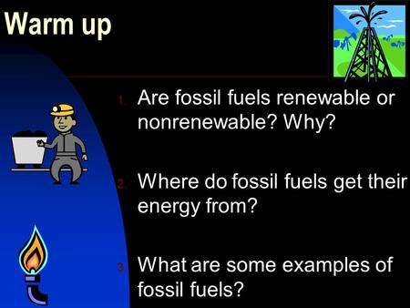 Warm up 1. Are fossil fuels renewable or nonrenewable? Why? 2. Where do fossil fuels get their energy from? 3. What are some examples of fossil fuels?