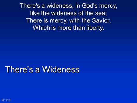 There's a Wideness N°114 There's a wideness, in God's mercy, like the wideness of the sea; There is mercy, with the Savior, Which is more than liberty.