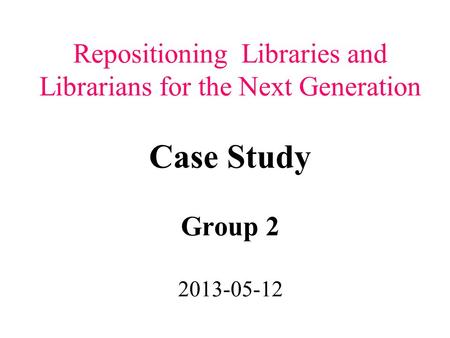 Repositioning Libraries and Librarians for the Next Generation Case Study Group 2 2013-05-12.
