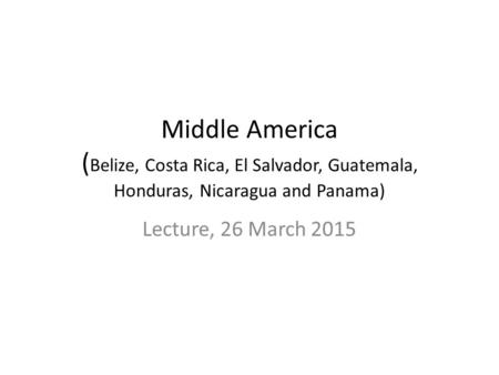 Middle America ( Belize, Costa Rica, El Salvador, Guatemala, Honduras, Nicaragua and Panama) Lecture, 26 March 2015.