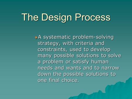 The Design Process  A systematic problem-solving strategy, with criteria and constraints, used to develop many possible solutions to solve a problem or.