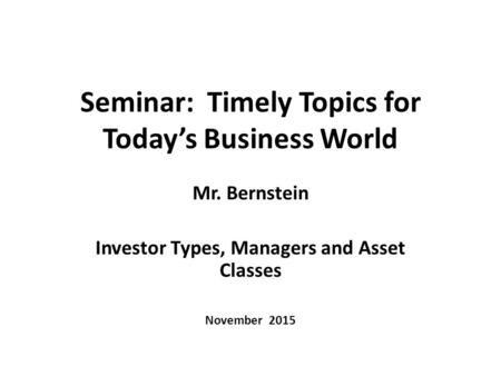 Seminar: Timely Topics for Today’s Business World Mr. Bernstein Investor Types, Managers and Asset Classes November 2015.