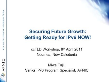 Securing Future Growth: Getting Ready for IPv6 NOW! ccTLD Workshop, 8 th April 2011 Noumea, New Caledonia Miwa Fujii, Senior IPv6 Program Specialist, APNIC.