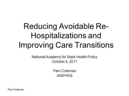 Pam Coleman Reducing Avoidable Re- Hospitalizations and Improving Care Transitions National Academy for State Health Policy October 4, 2011 Pam Coleman.