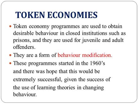 TOKEN ECONOMIES Token economy programmes are used to obtain desirable behaviour in closed institutions such as prisons, and they are used for juvenile.