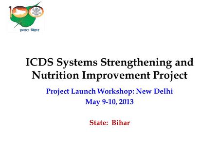 ICDS Systems Strengthening and Nutrition Improvement Project Project Launch Workshop: New Delhi May 9-10, 2013 State: Bihar.