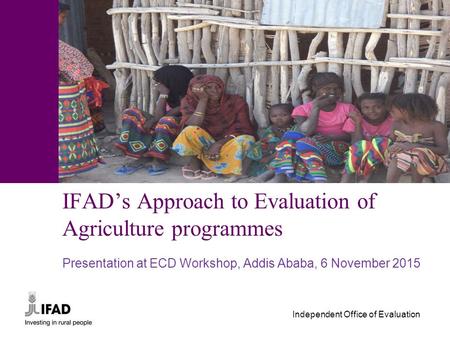 Independent Office of Evaluation IFAD’s Approach to Evaluation of Agriculture programmes Presentation at ECD Workshop, Addis Ababa, 6 November 2015.