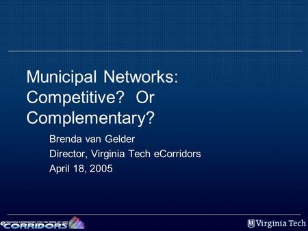 Municipal Networks: Competitive? Or Complementary? Brenda van Gelder Director, Virginia Tech eCorridors April 18, 2005.