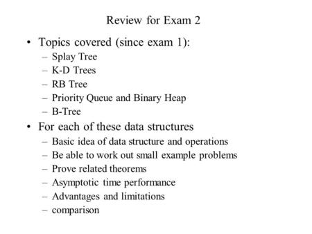Review for Exam 2 Topics covered (since exam 1): –Splay Tree –K-D Trees –RB Tree –Priority Queue and Binary Heap –B-Tree For each of these data structures.