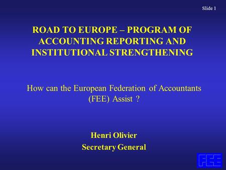 Slide 1 ROAD TO EUROPE – PROGRAM OF ACCOUNTING REPORTING AND INSTITUTIONAL STRENGTHENING How can the European Federation of Accountants (FEE) Assist ?