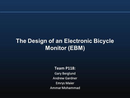 The Design of an Electronic Bicycle Monitor (EBM) Team P118: Gary Berglund Andrew Gardner Emrys Maier Ammar Mohammad.