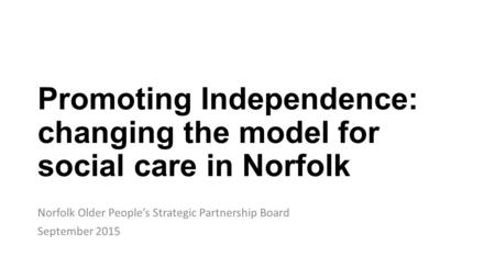 Promoting Independence: changing the model for social care in Norfolk Norfolk Older People’s Strategic Partnership Board September 2015.