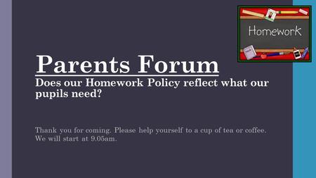 Parents Forum Does our Homework Policy reflect what our pupils need? Thank you for coming. Please help yourself to a cup of tea or coffee. We will start.