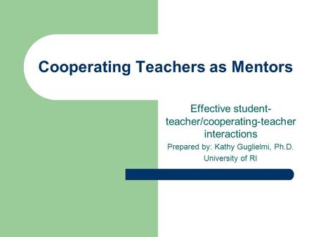 Cooperating Teachers as Mentors Effective student- teacher/cooperating-teacher interactions Prepared by: Kathy Guglielmi, Ph.D. University of RI.