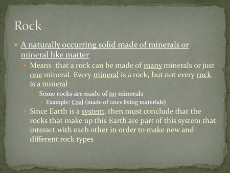 A naturally occurring solid made of minerals or mineral like matter Means that a rock can be made of many minerals or just one mineral. Every mineral is.